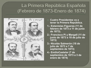  Cuatro Presidentes va a 
tener la Primera República. 
1.- Estanislao Figueras (11 de 
febrero de 1873 a 11 de junio 
de 1873). 
2.- Francisco Pi y Margall (11 de 
junio de 1873 a 18 de julio de 
1873) 
3.- Nicolás Salmerón (18 de 
julio de 1873 a 7 de 
septiembre de 1873) 
4.- EmilioCastelar (7 de 
septiembre de 1873 a 3 de 
enero de 1874) 
 