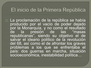  La proclamación de la república se había 
producido por el vacío de poder dejado 
por la Monarquía, y no como el resultado 
de la presión de las “masas 
republicanas”, siendo su objetivo el de 
salvar el ideario político de la revolución 
del 68, así como el de afrontar los graves 
problemas a los que se enfrentaba el 
país: dos guerras en marcha, situación 
socioeconómica, inestabilidad política… 
 