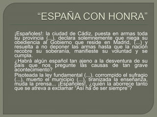 ¡Españoles!: la ciudad de Cádiz, puesta en armas toda 
su provincia (...), declara solemnemente que niega su 
obediencia al Gobierno que reside en Madrid, (...) y 
resuelta a no deponer las armas hasta que la nación 
recobre su soberanía, manifieste su voluntad y se 
cumpla. 
¿Habrá algún español tan ajeno a la desventura de su 
país que nos pregunte las causas de tan grave 
acontecimiento? 
Pisoteada la ley fundamental (...), corrompido el sufragio 
(...), muerto el municipio (...), tiranizada la enseñanza, 
muda la prensa... ¡Españoles!, ¿quién la aborrece tanto 
que se atreva a exclamar “Así ha de ser siempre”? 
 