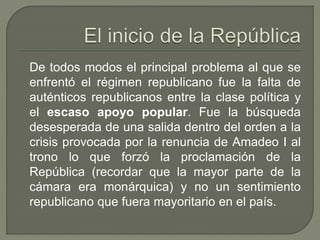 De todos modos el principal problema al que se 
enfrentó el régimen republicano fue la falta de 
auténticos republicanos entre la clase política y 
el escaso apoyo popular. Fue la búsqueda 
desesperada de una salida dentro del orden a la 
crisis provocada por la renuncia de Amadeo I al 
trono lo que forzó la proclamación de la 
República (recordar que la mayor parte de la 
cámara era monárquica) y no un sentimiento 
republicano que fuera mayoritario en el país. 
 