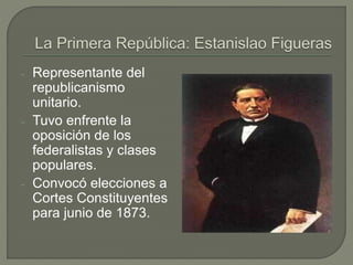 - Representante del 
republicanismo 
unitario. 
- Tuvo enfrente la 
oposición de los 
federalistas y clases 
populares. 
- Convocó elecciones a 
Cortes Constituyentes 
para junio de 1873. 
 