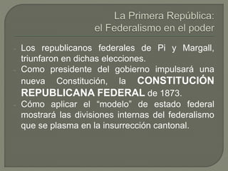 - Los republicanos federales de Pi y Margall, 
triunfaron en dichas elecciones. 
- Como presidente del gobierno impulsará una 
nueva Constitución, la CONSTITUCIÓN 
REPUBLICANA FEDERAL de 1873. 
- Cómo aplicar el “modelo” de estado federal 
mostrará las divisiones internas del federalismo 
que se plasma en la insurrección cantonal. 
 