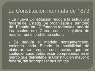 - La nueva Constitución recogía la estructura 
federal del Estado. Se organizaba el territorio 
de España en 17 Estados federales, uno de 
los cuales era Cuba, con el objetivo de 
resolver así el problema colonial. 
- Se seguía el modelo norteamericano, 
teniendo cada Estado la posibilidad de 
elaborar su propia constitución, que en 
cualquier caso debía estar comprendida en el 
marco que delimitaba la Constitución mayor o 
federal, sin sobrepasar sus límites. 
 