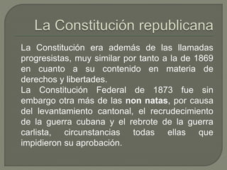 La Constitución era además de las llamadas 
progresistas, muy similar por tanto a la de 1869 
en cuanto a su contenido en materia de 
derechos y libertades. 
La Constitución Federal de 1873 fue sin 
embargo otra más de las non natas, por causa 
del levantamiento cantonal, el recrudecimiento 
de la guerra cubana y el rebrote de la guerra 
carlista, circunstancias todas ellas que 
impidieron su aprobación. 
 