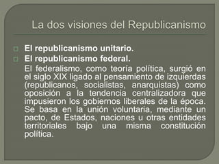  El republicanismo unitario. 
 El republicanismo federal. 
El federalismo, como teoría política, surgió en 
el siglo XIX ligado al pensamiento de izquierdas 
(republicanos, socialistas, anarquistas) como 
oposición a la tendencia centralizadora que 
impusieron los gobiernos liberales de la época. 
Se basa en la unión voluntaria, mediante un 
pacto, de Estados, naciones u otras entidades 
territoriales bajo una misma constitución 
política. 
 