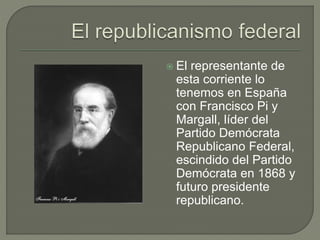  El representante de 
esta corriente lo 
tenemos en España 
con Francisco Pi y 
Margall, líder del 
Partido Demócrata 
Republicano Federal, 
escindido del Partido 
Demócrata en 1868 y 
futuro presidente 
republicano. 
 
