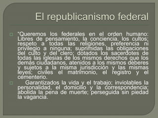  “Queremos los federales en el orden humano: 
Libres de pensamiento, la conciencia, los cultos; 
respeto a todas las religiones, preferencia ni 
privilegio a ninguna; suprimidas las obligaciones 
del culto y del clero; dotados los sacerdotes de 
todas las iglesias de los mismos derechos que los 
demás ciudadanos, atenidos a los mismos deberes 
y sujetos a la misma jurisdicción y las mismas 
leyes; civiles el matrimonio, el registro y el 
cementerio. 
 Garantizados la vida y el trabajo; inviolables la 
personalidad, el domicilio y la correspondencia; 
abolida la pena de muerte; perseguida sin piedad 
la vagancia. 
 