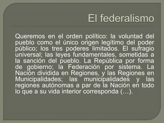 Queremos en el orden político: la voluntad del 
pueblo como el único origen legítimo del poder 
público; los tres poderes limitados. El sufragio 
universal; las leyes fundamentales, sometidas a 
la sanción del pueblo. La República por forma 
de gobierno; la Federación por sistema. La 
Nación dividida en Regiones, y las Regiones en 
Municipalidades; las municipalidades y las 
regiones autónomas a par de la Nación en todo 
lo que a su vida interior corresponda (…). 
 