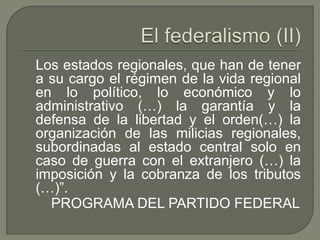 Los estados regionales, que han de tener 
a su cargo el régimen de la vida regional 
en lo político, lo económico y lo 
administrativo (…) la garantía y la 
defensa de la libertad y el orden(…) la 
organización de las milicias regionales, 
subordinadas al estado central solo en 
caso de guerra con el extranjero (…) la 
imposición y la cobranza de los tributos 
(…)”. 
PROGRAMA DEL PARTIDO FEDERAL 
 