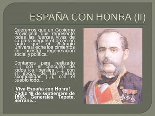 Queremos que un Gobierno 
Provisional que represente 
todas las fuerzas vivas de 
su país asegure el orden en 
tanto que el Sufragio 
Universal eche los cimientos 
de nuestra regeneración 
social y política. 
Contamos para realizarlo 
(...) con el concurso de 
todos los liberales (...), con 
el apoyo de las clases 
acomodadas (...), con el 
pueblo todo... 
¡Viva España con Honra! 
Cádiz 19 de septiembre de 
1868. Generales Topete, 
Serrano... 
 