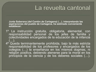 Junta Soberana (del Cantón de Cartagena) (…), interpretando las 
aspiraciones del pueblo de Cartagena, ha estimado conveniente 
establecer: 
1º La instrucción gratuita, obligatoria, elemental, con 
responsabilidad personal de los jefes de familia y 
colectividades encargados de la educación de la infancia 
(…). 
4º Queda terminantemente prohibida, bajo la más estricta 
responsabilidad de los profesores y encargados de los 
colegios (…) la enseñanza en los mismos dogmas, ni 
religión positiva, debiendo atenerse para la moral en los 
principios de la ciencia y de los deberes sociales (…). 
 