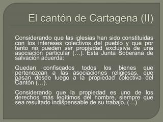 Considerando que las iglesias han sido constituidas 
con los intereses colectivos del pueblo y que por 
tanto no pueden ser propiedad exclusiva de una 
asociación particular (…). Esta Junta Soberana de 
salvación acuerda: 
Quedan confiscados todos los bienes que 
pertenezcan a las asociaciones religiosas, que 
pasan desde luego a la propiedad colectiva del 
Cantón (…). 
Considerando que la propiedad es uno de los 
derechos más legítimos del hombre, siempre que 
sea resultado indispensable de su trabajo. (…) 
 