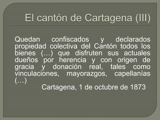 Quedan confiscados y declarados 
propiedad colectiva del Cantón todos los 
bienes (…) que disfruten sus actuales 
dueños por herencia y con origen de 
gracia y donación real, tales como 
vinculaciones, mayorazgos, capellanías 
(…) 
Cartagena, 1 de octubre de 1873 
 