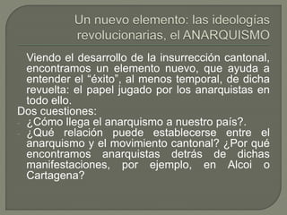 Viendo el desarrollo de la insurrección cantonal, 
encontramos un elemento nuevo, que ayuda a 
entender el “éxito”, al menos temporal, de dicha 
revuelta: el papel jugado por los anarquistas en 
todo ello. 
Dos cuestiones: 
- ¿Cómo llega el anarquismo a nuestro país?. 
- ¿Qué relación puede establecerse entre el 
anarquismo y el movimiento cantonal? ¿Por qué 
encontramos anarquistas detrás de dichas 
manifestaciones, por ejemplo, en Alcoi o 
Cartagena? 
 