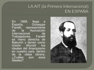 En 1868, llega a 
España, Giuseppe 
Fanelli, representante 
de la Asociación 
Internacional de 
Trabajadores. Fanelli 
es mano derecha de 
Bakunin y tienen como 
misión difundir los 
ideales del Anarquismo 
en nuestro país, dentro 
de la clase obrera. 
¿Cuáles son esos 
ideales? 
 