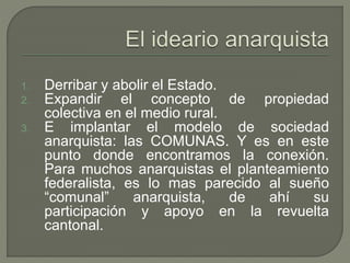 1. Derribar y abolir el Estado. 
2. Expandir el concepto de propiedad 
colectiva en el medio rural. 
3. E implantar el modelo de sociedad 
anarquista: las COMUNAS. Y es en este 
punto donde encontramos la conexión. 
Para muchos anarquistas el planteamiento 
federalista, es lo mas parecido al sueño 
“comunal” anarquista, de ahí su 
participación y apoyo en la revuelta 
cantonal. 
 