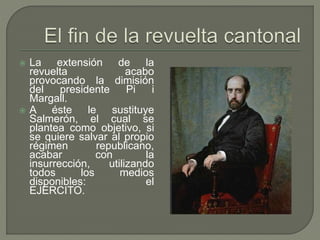  La extensión de la 
revuelta acabo 
provocando la dimisión 
del presidente Pi i 
Margall. 
 A éste le sustituye 
Salmerón, el cual se 
plantea como objetivo, si 
se quiere salvar al propio 
régimen republicano, 
acabar con la 
insurrección, utilizando 
todos los medios 
disponibles: el 
EJERCITO. 
 