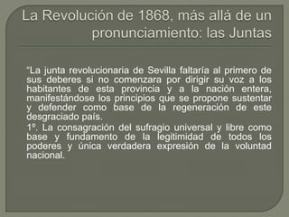 “La junta revolucionaria de Sevilla faltaría al primero de 
sus deberes si no comenzara por dirigir su voz a los 
habitantes de esta provincia y a la nación entera, 
manifestándose los principios que se propone sustentar 
y defender como base de la regeneración de este 
desgraciado país. 
1º. La consagración del sufragio universal y libre como 
base y fundamento de la legitimidad de todos los 
poderes y única verdadera expresión de la voluntad 
nacional. 
 