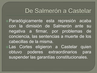 Paradógicamente esta represión acaba 
con la dimisión de Salmerón ante su 
negativa a firmar, por problemas de 
conciencia, las sentencias a muerte de los 
cabecillas de la misma. 
Las Cortes eligieron a Castelar quien 
obtuvo poderes extraordinarios para 
suspender las garantías constitucionales. 
 