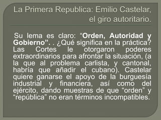 Su lema es claro: “Orden, Autoridad y 
Gobierno”. . ¿Qué significa en la práctica? 
Las Cortes le otorgaron poderes 
extraordinarios para afrontar la situación, (a 
la que al problema carlista, y cantonal, 
habría que añadir el cubano). Castelar 
quiere ganarse el apoyo de la burguesía 
industrial y financiera, así como del 
ejército, dando muestras de que “orden” y 
“república” no eran términos incompatibles. 
 
