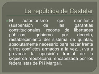 El autoritarismo que manifestó 
(suspensión de las garantías 
constitucionales, recorte de libertades 
públicas, gobierno por decreto, 
restablecimiento del sistema de quintas, 
absolutamente necesario para hacer frente 
a tres conflictos armados a la vez…) va a 
provocar la oposición frontal de la 
izquierda republicana, encabezada por los 
federalistas de Pi i Margall. 
 
