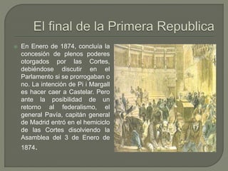  En Enero de 1874, concluía la 
concesión de plenos poderes 
otorgados por las Cortes, 
debiéndose discutir en el 
Parlamento si se prorrogaban o 
no. La intención de Pi i Margall 
es hacer caer a Castelar. Pero 
ante la posibilidad de un 
retorno al federalismo, el 
general Pavía, capitán general 
de Madrid entró en el hemiciclo 
de las Cortes disolviendo la 
Asamblea del 3 de Enero de 
1874. 
 
