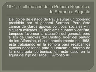 Del golpe de estado de Pavía surge un gobierno 
presidido por el general Serrano. Pero éste 
carece de claros apoyos políticos, sociales y ni 
siquiera militares. El problema cubano y carlista, 
tampoco favorece la situación del general, pero 
si los de Cánovas del Castillo, líder del partido 
de los Alfonsino, el cual prácticamente de 1868, 
está trabajando en la sombra para recabar los 
apoyos necesarios para su causa: el retorno de 
la monarquía borbónica, en este caso en la 
figura del hijo de Isabel II, Alfonso XII. 
 