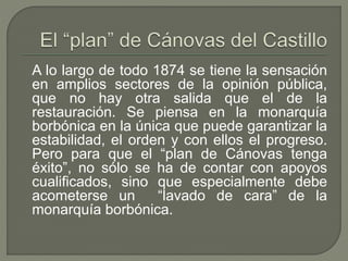 A lo largo de todo 1874 se tiene la sensación 
en amplios sectores de la opinión pública, 
que no hay otra salida que el de la 
restauración. Se piensa en la monarquía 
borbónica en la única que puede garantizar la 
estabilidad, el orden y con ellos el progreso. 
Pero para que el “plan de Cánovas tenga 
éxito”, no sólo se ha de contar con apoyos 
cualificados, sino que especialmente debe 
acometerse un “lavado de cara” de la 
monarquía borbónica. 
 