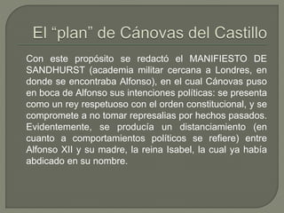 Con este propósito se redactó el MANIFIESTO DE 
SANDHURST (academia militar cercana a Londres, en 
donde se encontraba Alfonso), en el cual Cánovas puso 
en boca de Alfonso sus intenciones políticas: se presenta 
como un rey respetuoso con el orden constitucional, y se 
compromete a no tomar represalias por hechos pasados. 
Evidentemente, se producía un distanciamiento (en 
cuanto a comportamientos políticos se refiere) entre 
Alfonso XII y su madre, la reina Isabel, la cual ya había 
abdicado en su nombre. 
 