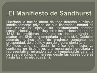 Huérfana la nación ahora de todo derecho público e 
indefinidamente privada de sus libertades, natural es 
que vuelva los ojos a su acostumbrado derecho 
constitucional y a aquellas libres instituciones que ni en 
1812 le impidieron defender su independencia ni 
acabar en 1840 otra empeñada guerra civil. Debioles 
además muchos años de progreso constante, de 
prosperidad, de crédito y aún de alguna gloria (…). 
Por todo esto, sin duda, lo único que inspira ya 
confianza en España es una monarquía hereditaria y 
representativa, mirándola como irremplazable garantía 
de sus derechos e intereses desde las clases obreras 
hasta las más elevadas (…). 
 