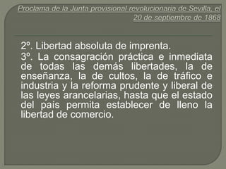 2º. Libertad absoluta de imprenta. 
3º. La consagración práctica e inmediata 
de todas las demás libertades, la de 
enseñanza, la de cultos, la de tráfico e 
industria y la reforma prudente y liberal de 
las leyes arancelarias, hasta que el estado 
del país permita establecer de lleno la 
libertad de comercio. 
 
