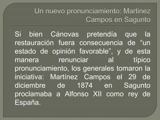 Si bien Cánovas pretendía que la 
restauración fuera consecuencia de “un 
estado de opinión favorable”, y de esta 
manera renunciar al típico 
pronunciamiento, los generales tomaron la 
iniciativa: Martínez Campos el 29 de 
diciembre de 1874 en Sagunto 
proclamaba a Alfonso XII como rey de 
España. 
