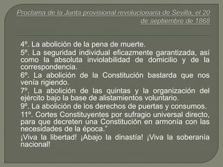 4º. La abolición de la pena de muerte. 
5º. La seguridad individual eficazmente garantizada, así 
como la absoluta inviolabilidad de domicilio y de la 
correspondencia. 
6º. La abolición de la Constitución bastarda que nos 
venía rigiendo. 
7º. La abolición de las quintas y la organización del 
ejército bajo la base de alistamientos voluntario. 
9º. La abolición de los derechos de puertas y consumos. 
11º. Cortes Constituyentes por sufragio universal directo, 
para que decreten una Constitución en armonía con las 
necesidades de la época.” 
¡Viva la libertad! ¡Abajo la dinastía! ¡Viva la soberanía 
nacional! 
 