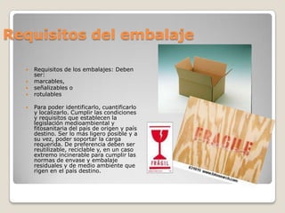 Requisitos del embalajeRequisitos de los embalajes: Deben ser: marcables, señalizables o rotulablesPara poder identificarlo, cuantificarlo y localizarlo. Cumplir las condiciones y requisitos que establecen la legislación medioambiental y fitosanitaria del país de origen y país destino. Ser lo más ligero posible y a su vez, poder soportar la carga requerida. De preferencia deben ser reutilizable, reciclable y, en un caso extremo incinerable para cumplir las normas de envase y embalaje residuales y de medio ambiente que rigen en el país destino. 