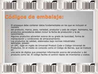 Códigos de embalaje:El empaque debe contener datos fundamentales en los que se incluyen el nombredel producto, marca, peso, variedad, productor y país de origen. Asimismo, losproductos perecederos deben incluir la fecha de producción y la de vencimiento.Algunos productos advierten acerca de su grado de toxicidad, forma demanipulación y condiciones de almacenamiento.Los productos de calidad, elaborados bajo normas industriales aplicadas, poseenun UPC, sigla en inglés de Universal ProductCode o Código Universal deProductos. En el medio es conocido como el Código de Barras, que se traduce enuna serie de dígitos que presentan información acerca del productor y delproducto como tal. El código facilita el control rápido de inventarios y costos.