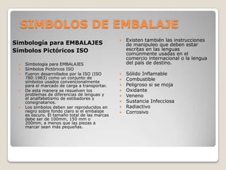 SIMBOLOS DE EMBALAJESimbología para EMBALAJES Símbolos Pictóricos ISO Simbología para EMBALAJES Símbolos Pictóricos ISO Fueron desarrollados por la ISO (ISO 780:1983) como un conjunto de símbolos usados convencionalmente para el marcado de carga a transportar. De esta manera se resuelven los problemas de diferencias de lenguas y el analfabetismo de estibadores y consignatarios. Los símbolos deben ser reproducidos en negro sobre fondo claro si el embalaje es oscuro. El tamaño total de las marcas debe ser de 100mm, 150 mm o 200mm, a menos que las piezas a marcar sean más pequeñas. Existen también las instrucciones de manipuleo que deben estar escritas en las lenguas comúnmente usadas en el comercio internacional o la lengua del país de destino. Sólido Inflamable Combustible Peligroso si se moja Oxidante Veneno Sustancia Infecciosa Radiactivo Corrosivo