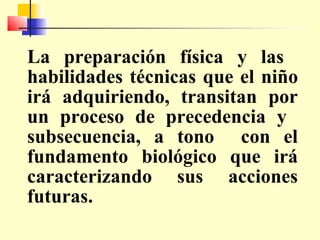 La preparación física y las
habilidades técnicas que el niño
irá adquiriendo, transitan por
un proceso de precedencia y
subsecuencia, a tono con el
fundamento biológico que irá
caracterizando sus acciones
futuras.

 