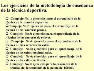 Los ejercicios de la metodología de enseñanza
de la técnica deportiva.
 Complejo No.1: ejercicios para el aprendizaje de la
técnica de la marcha deportiva.
Complejo No.2: ejercicios para el aprendizaje de la
técnica de las carreras planas.
 Complejo No.3: ejercicios para el aprendizaje de la
técnica de las carreras de relevos.
 Complejo No.4: ejercicios para el aprendizaje de la
técnica de las carreras con vallas.
 Complejo No.5: ejercicios para el aprendizaje de la
técnica de los saltos longitudinales.
 Complejo No.6: ejercicios para el aprendizaje de la
técnica de los saltos verticales.
 Complejo No.7: ejercicios para la enseñanza de la
técnica del lanzamiento de la pelota de béisbol.

 
