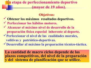 La etapa de perfeccionamiento deportivo
(mayor de 19 años).
Objetivos:
 Obtener los máximos resultados deportivos.
 Perfeccionar los hábitos motores.
 Alcanzar el máximo nivel de desarrollo de la
preparación física especial inherente al deporte.
Perfeccionar el nivel de las cualidades morales,
volitivas y patriótico-deportivas.
Desarrollar al máximo la preparación técnico-táctica.

La cantidad de macro ciclos depende de los
plazos competitivos, del nivel de la preparación
y del sistema de planificación que se utilice.

 