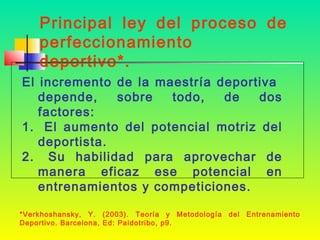 Principal ley del proceso de
perfeccionamiento
deportivo*.
El incremento de la maestría deportiva
depende,
sobre
todo,
de
dos
factores:
1. El aumento del potencial motriz del
deportista.
2. Su habilidad para aprovechar de
manera eficaz ese potencial en
entrenamientos y competiciones.
*Verkhoshansky, Y. (2003). Teoría y Metodología del
Deportivo. Barcelona, Ed: Paidotribo, p9.

Entrenamiento

 