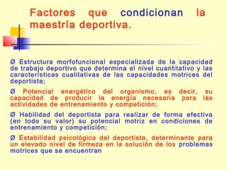 Factores que condicionan
maestría deportiva.

la

Ø Estructura morfofuncional especializada de la capacidad
de trabajo deportivo que determina el nivel cuantitativo y las
características cualitativas de las capacidades motrices del
deportista;
Ø Potencial energético del organismo, es decir, su
capacidad de producir la energía necesaria para las
actividades de entrenamiento y competición;
Ø Habilidad del deportista para realizar de forma efectiva
(en todo su valor) su potencial motriz en condiciones de
entrenamiento y competición;
Ø Estabilidad psicológica del deportista, determinante para
un elevado nivel de firmeza en la solución de los problemas
motrices que se encuentran

 