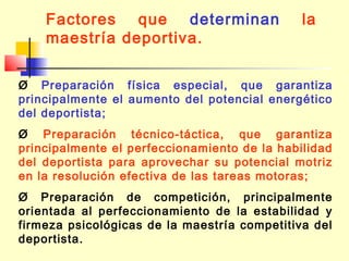 Factores que determinan
maestría deportiva.

la

Ø Preparación física especial, que garantiza
principalmente el aumento del potencial energético
del deportista;
Ø Preparación técnico-táctica, que garantiza
principalmente el perfeccionamiento de la habilidad
del deportista para aprovechar su potencial motriz
en la resolución efectiva de las tareas motoras;
Ø Preparación de competición, principalmente
orientada al perfeccionamiento de la estabilidad y
firmeza psicológicas de la maestría competitiva del
deportista.

 