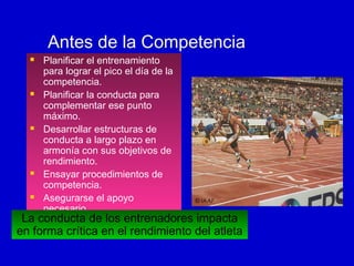 Antes de la Competencia










Planificar el entrenamiento
para lograr el pico el día de la
competencia.
Planificar la conducta para
complementar ese punto
máximo.
Desarrollar estructuras de
conducta a largo plazo en
armonía con sus objetivos de
rendimiento.
Ensayar procedimientos de
competencia.
Asegurarse el apoyo
necesario

© IAAF

La conducta de los entrenadores impacta
en forma crítica en el rendimiento del atleta

 