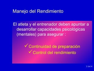Manejo del Rendimiento
El atleta y el entrenador deben apuntar a
desarrollar capacidades psicológicas
(mentales) para asegurar :

Continuidad de preparación
Control del rendimiento
2 de14

 