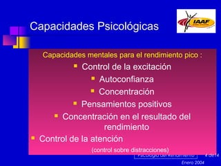 Capacidades Psicológicas
Capacidades mentales para el rendimiento pico :

Control de la excitación
 Autoconfianza
 Concentración
 Pensamientos positivos
 Concentración en el resultado del
rendimiento
Control de la atención




(control sobre distracciones)

Psicología del Rendimiento
Enero 2004

4 de14

 