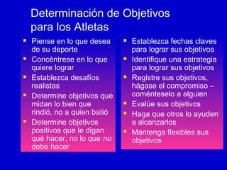 Determinación de Objetivos
para los Atletas










Piense en lo que desea
de su deporte
Concéntrese en lo que
quiere lograr
Establezca desafíos
realistas
Determine objetivos que
midan lo bien que
rindió, no a quien batió
Determine objetivos
positivos que le digan
qué hacer, no lo que no
debe hacer












Establezca fechas claves
para lograr sus objetivos
Identifique una estrategia
para lograr sus objetivos
Registre sus objetivos,
hágase el compromiso –
coménteselo a alguien
Evalúe sus objetivos
Haga que otros lo ayuden
a alcanzarlos
Mantenga flexibles sus
objetivos

 