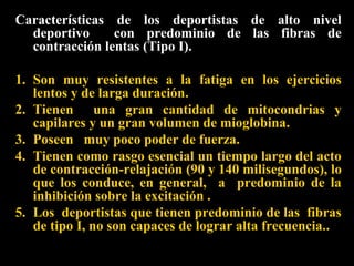 Características de los deportistas de alto nivel
deportivo
con predominio de las fibras de
contracción lentas (Tipo I).
1. Son muy resistentes a la fatiga en los ejercicios
lentos y de larga duración.
2. Tienen una gran cantidad de mitocondrias y
capilares y un gran volumen de mioglobina.
3. Poseen muy poco poder de fuerza.
4. Tienen como rasgo esencial un tiempo largo del acto
de contracción-relajación (90 y 140 milisegundos), lo
que los conduce, en general, a predominio de la
inhibición sobre la excitación .
5. Los deportistas que tienen predominio de las fibras
de tipo I, no son capaces de lograr alta frecuencia..

 