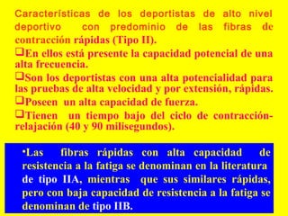 Características de los deportistas de alto nivel
deportivo
con predominio de las fibras de

contracción rápidas (Tipo II).
En ellos está presente la capacidad potencial de una
alta frecuencia.
Son los deportistas con una alta potencialidad para
las pruebas de alta velocidad y por extensión, rápidas.
Poseen un alta capacidad de fuerza.
Tienen un tiempo bajo del ciclo de contracciónrelajación (40 y 90 milisegundos).
•Las
fibras rápidas con alta capacidad
de
resistencia a la fatiga se denominan en la literatura
de tipo IIA, mientras que sus similares rápidas,
pero con baja capacidad de resistencia a la fatiga se
denominan de tipo IIB.

 