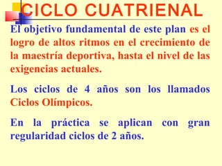 CICLO CUATRIENAL
El objetivo fundamental de este plan es el
logro de altos ritmos en el crecimiento de
la maestría deportiva, hasta el nivel de las
exigencias actuales.
Los ciclos de 4 años son los llamados
Ciclos Olímpicos.
En la práctica se aplican con gran
regularidad ciclos de 2 años.

 