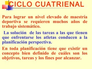 CICLO CUATRIENAL
Para lograr un nivel elevado de maestría
deportiva se requieren muchos años de
trabajo sistemático.
La solución de las tareas a las que tienen
que enfrentarse los atletas conducen a la
planificación perspectiva.
En toda planificación tiene que existir un
concepto bien definido de cuáles son los
objetivos, tareas y los fines por alcanzar.

 